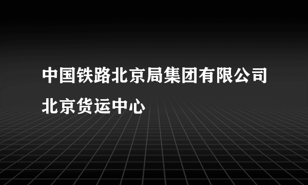 中国铁路北京局集团有限公司北京货运中心