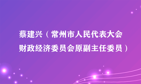 蔡建兴（常州市人民代表大会财政经济委员会原副主任委员）