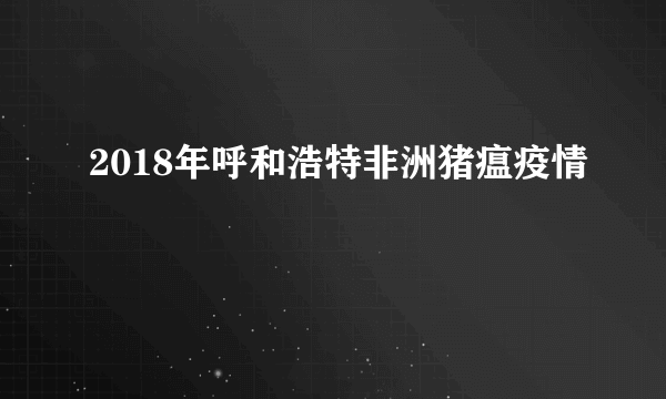 2018年呼和浩特非洲猪瘟疫情