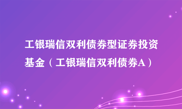 工银瑞信双利债券型证券投资基金（工银瑞信双利债券A）