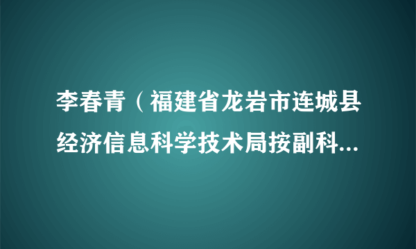 李春青（福建省龙岩市连城县经济信息科学技术局按副科级非领导职务管理干部）