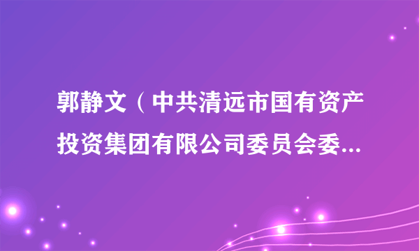 郭静文（中共清远市国有资产投资集团有限公司委员会委员、书记，市国有资产投资集团有限公司董事）