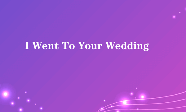 I Went To Your Wedding
