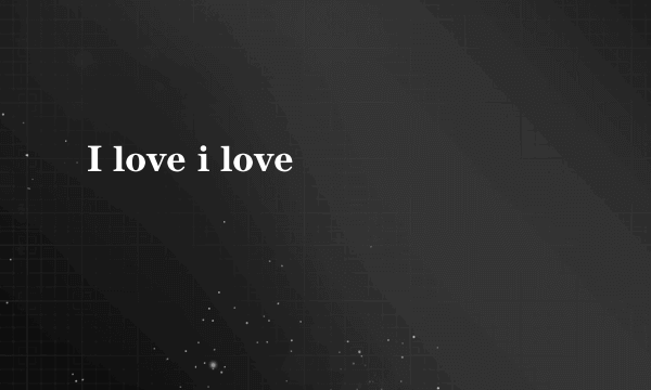 I love i love