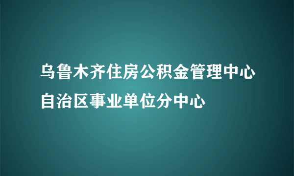 乌鲁木齐住房公积金管理中心自治区事业单位分中心