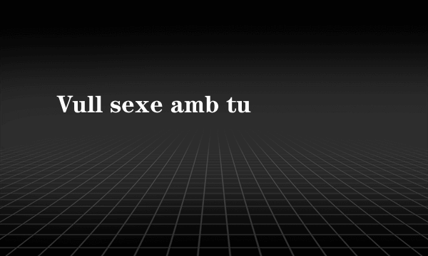 Vull sexe amb tu