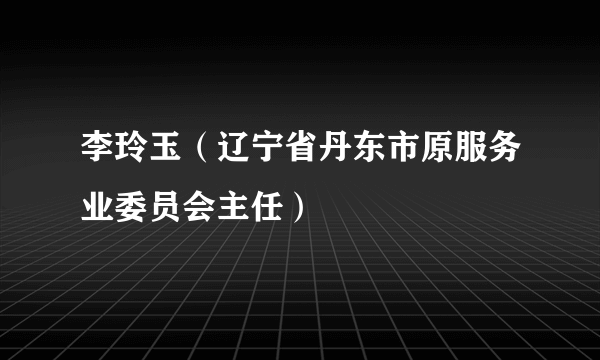 李玲玉（辽宁省丹东市原服务业委员会主任）