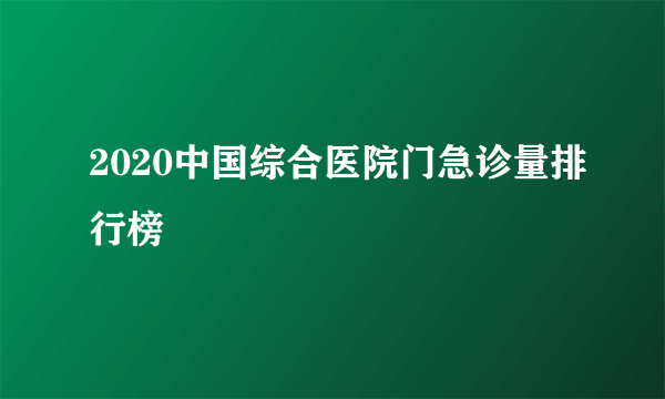 2020中国综合医院门急诊量排行榜