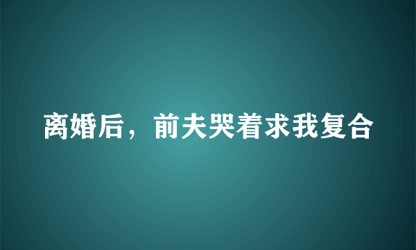离婚后，前夫哭着求我复合