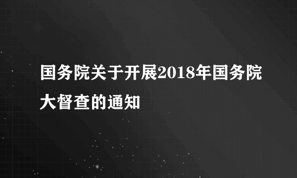 国务院关于开展2018年国务院大督查的通知