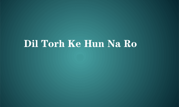 Dil Torh Ke Hun Na Ro