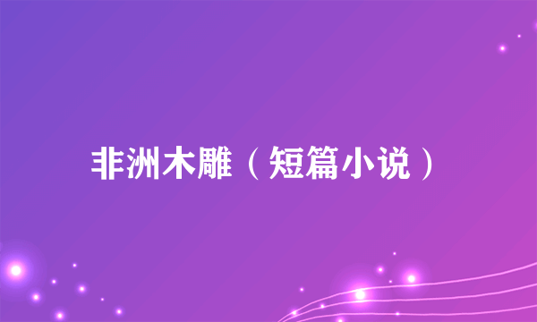 非洲木雕（短篇小说）
