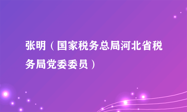 张明（国家税务总局河北省税务局党委委员）