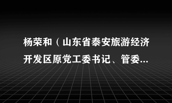 杨荣和（山东省泰安旅游经济开发区原党工委书记、管委会主任）