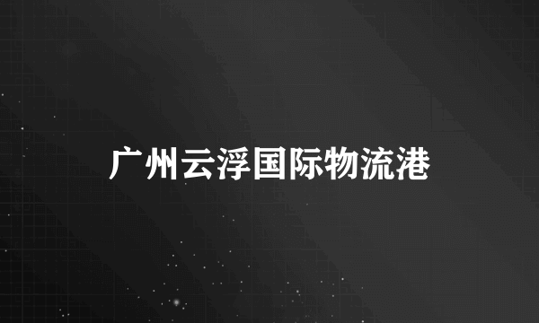 广州云浮国际物流港