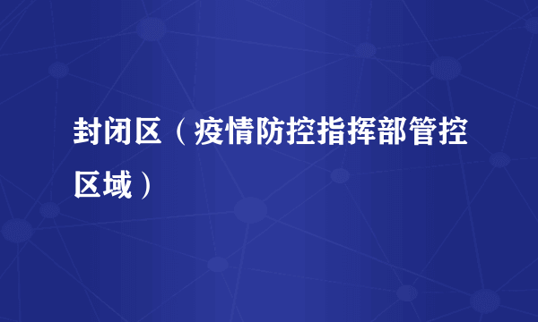 封闭区（疫情防控指挥部管控区域）
