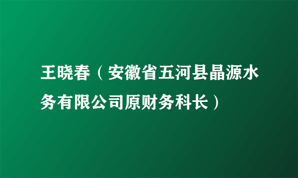 王晓春（安徽省五河县晶源水务有限公司原财务科长）