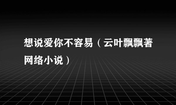 想说爱你不容易（云叶飘飘著网络小说）