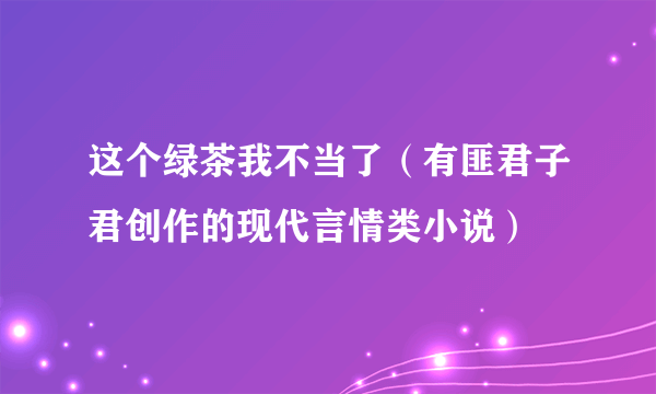 这个绿茶我不当了（有匪君子君创作的现代言情类小说）