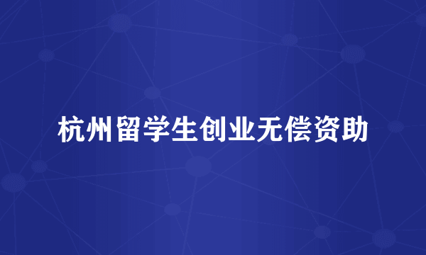 杭州留学生创业无偿资助