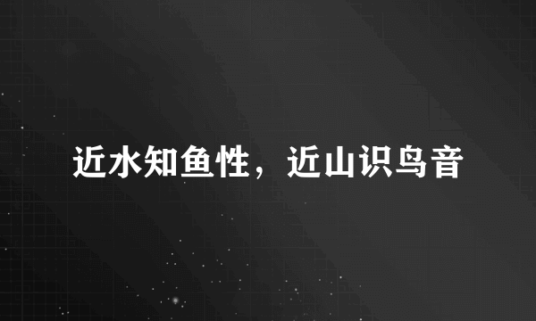 近水知鱼性，近山识鸟音