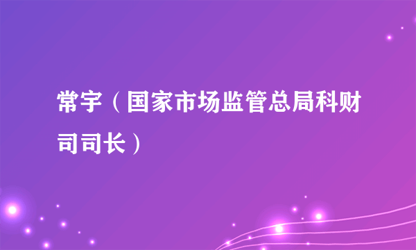 常宇（国家市场监管总局科财司司长）