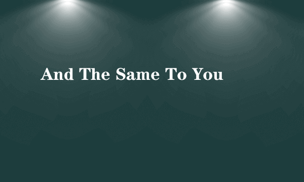And The Same To You