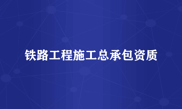 铁路工程施工总承包资质