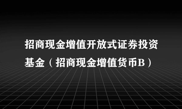 招商现金增值开放式证券投资基金（招商现金增值货币B）