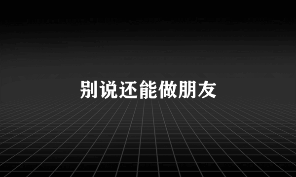 别说还能做朋友