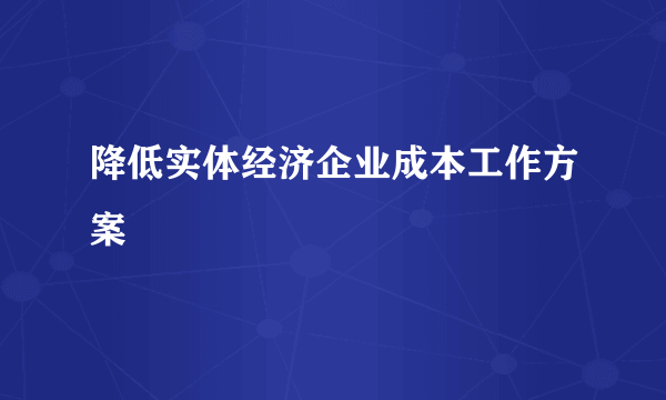 降低实体经济企业成本工作方案