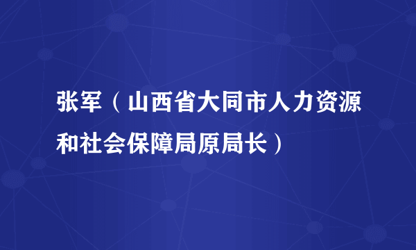 张军（山西省大同市人力资源和社会保障局原局长）