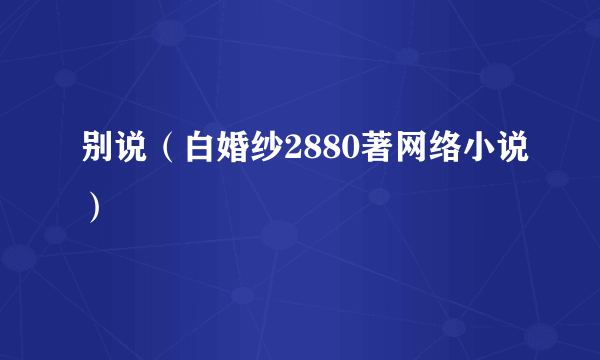 别说（白婚纱2880著网络小说）