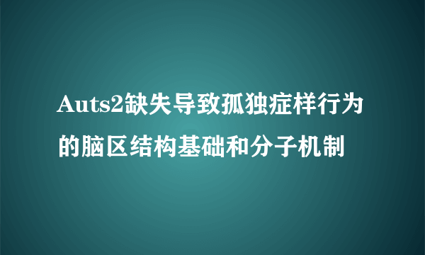 Auts2缺失导致孤独症样行为的脑区结构基础和分子机制