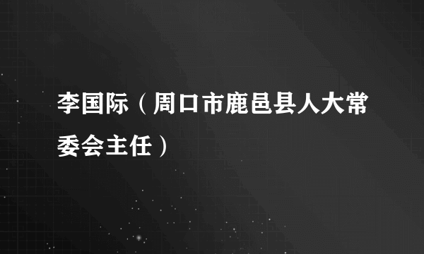 李国际（周口市鹿邑县人大常委会主任）