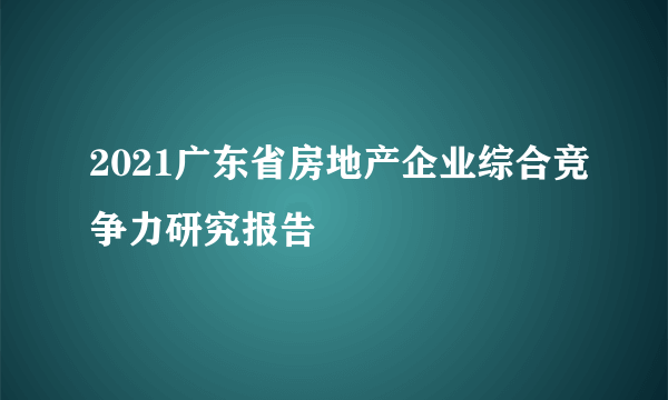 2021广东省房地产企业综合竞争力研究报告