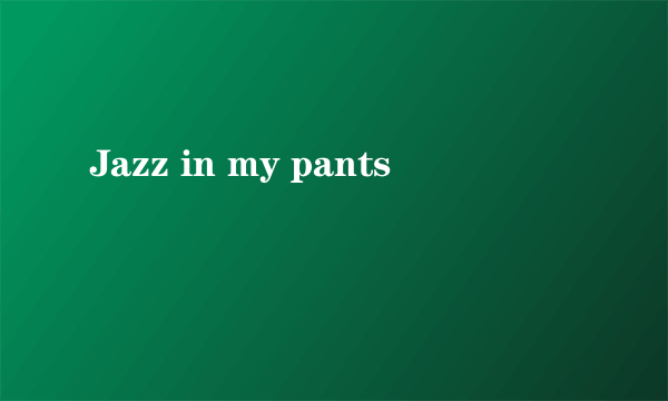 Jazz in my pants