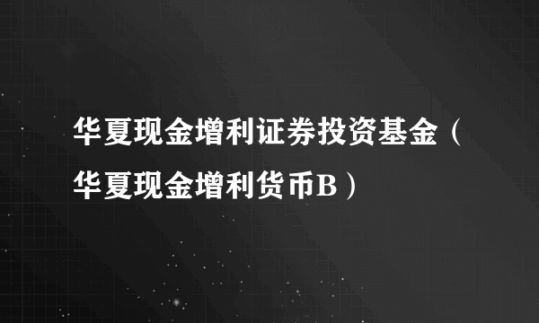 华夏现金增利证券投资基金（华夏现金增利货币B）