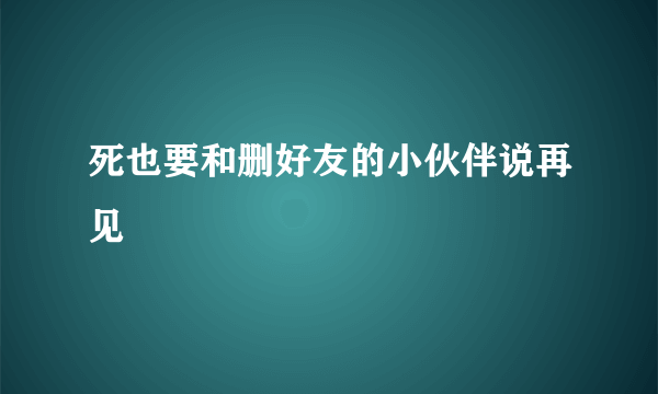 死也要和删好友的小伙伴说再见