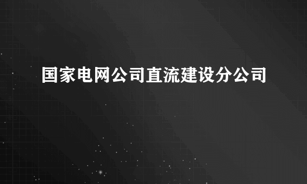 国家电网公司直流建设分公司