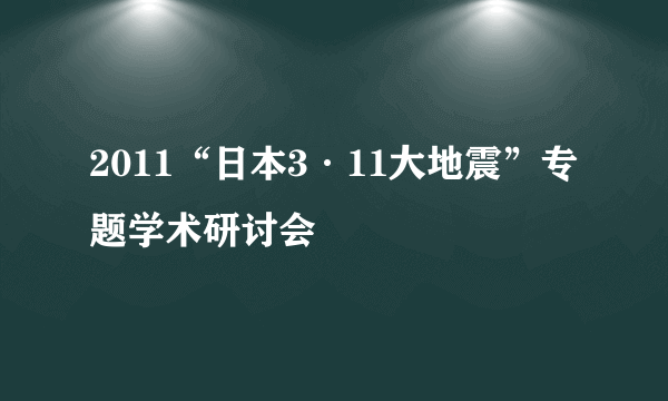2011“日本3·11大地震”专题学术研讨会