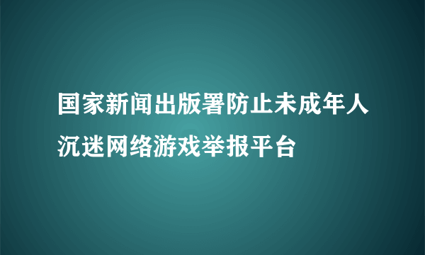 国家新闻出版署防止未成年人沉迷网络游戏举报平台