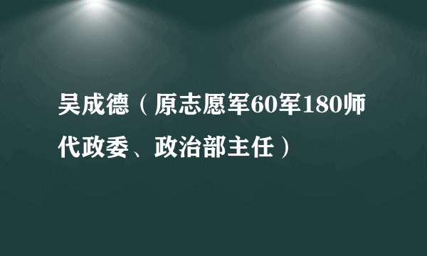 吴成德（原志愿军60军180师代政委、政治部主任）