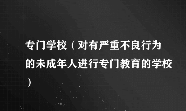 专门学校（对有严重不良行为的未成年人进行专门教育的学校）