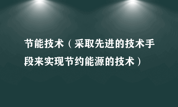 节能技术（采取先进的技术手段来实现节约能源的技术）