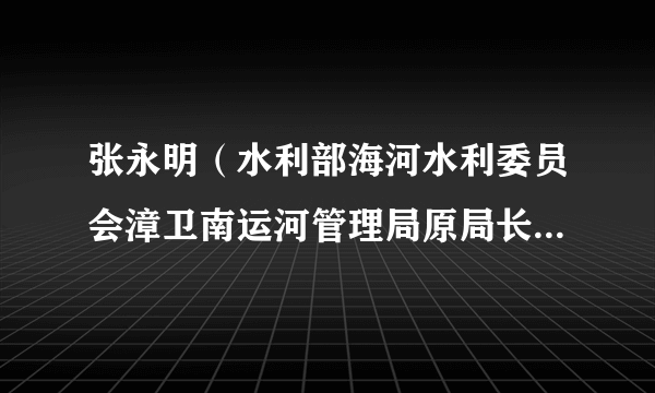 张永明（水利部海河水利委员会漳卫南运河管理局原局长、党委书记）