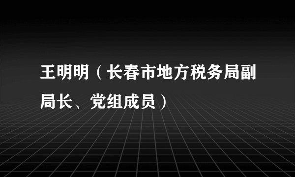 王明明(长春市地方税务局副局长、党组成员)